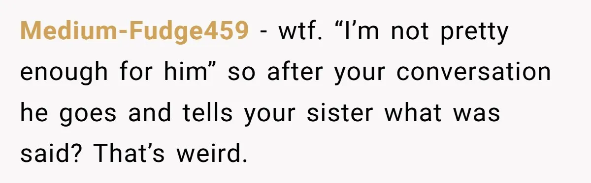 Medium-Fudge459 − wtf. “I’m not pretty enough for him” so after your conversation he goes and tells your sister what was said? That’s weird.
