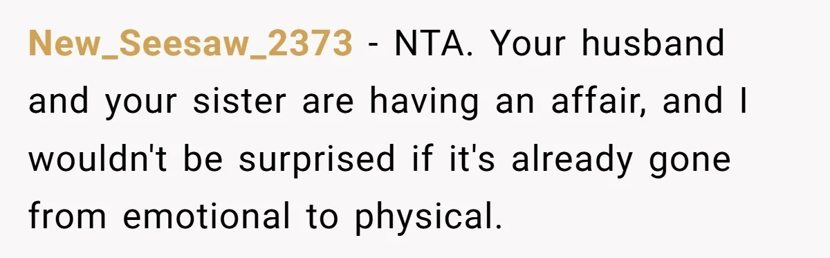 New_Seesaw_2373 − NTA. Your husband and your sister are having an affair, and I wouldn't be surprised if it's already gone from emotional to physical.