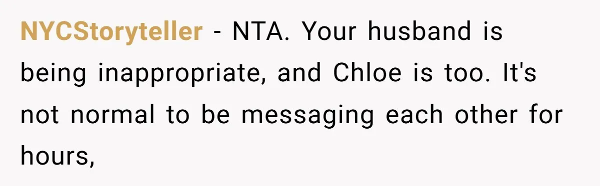 NYCStoryteller − NTA. Your husband is being inappropriate, and Chloe is too. It's not normal to be messaging each other for hours,