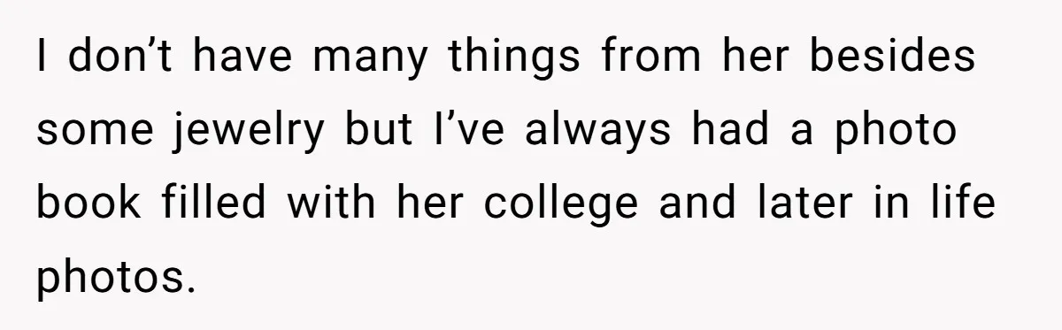 I don’t have many things from her besides some jewelry but I’ve always had a photo book filled with her college and later in life photos.