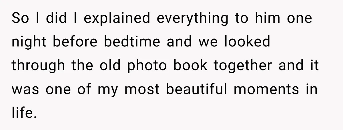 So I did I explained everything to him one night before bedtime and we looked through the old photo book together and it was one of my most beautiful moments...