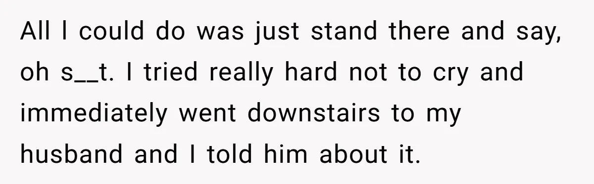 All l could do was just stand there and say, oh s__t. I tried really hard not to cry and immediately went downstairs to my husband and I told him...