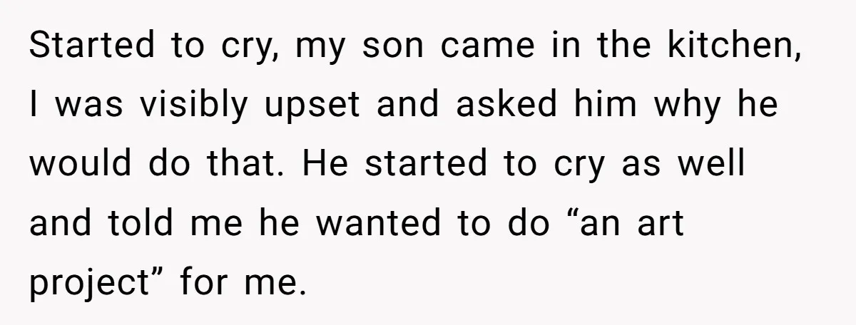 Started to cry, my son came in the kitchen, I was visibly upset and asked him why he would do that. He started to cry as well and told me...