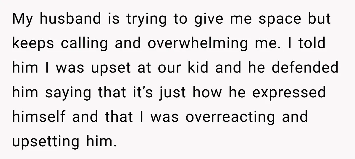 My husband is trying to give me space but keeps calling and overwhelming me. I told him I was upset at our kid and he defended him saying that it’s...
