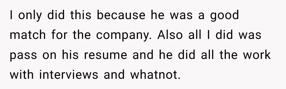 I only did this because he was a good match for the company. Also all I did was pass on his resume and he did all the work with interviews...
