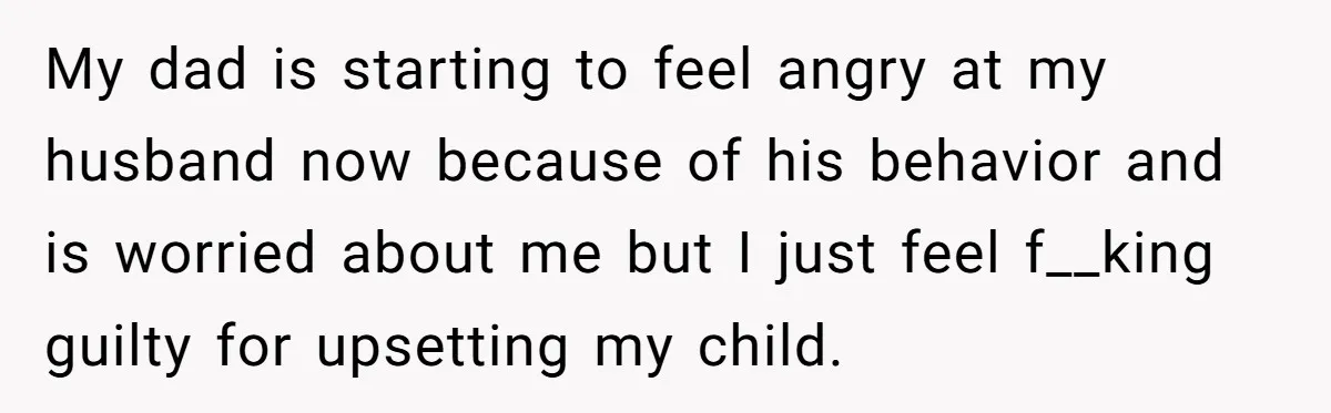My dad is starting to feel angry at my husband now because of his behavior and is worried about me but I just feel f__king guilty for upsetting my child.