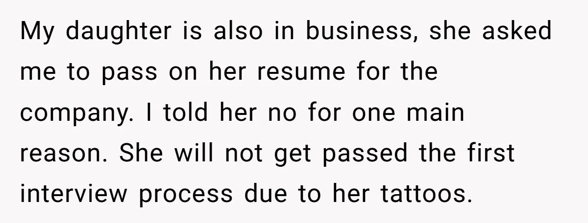 My daughter is also in business, she asked me to pass on her resume for the company. I told her no for one main reason. She will not get passed...