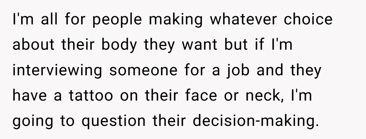 I'm all for people making whatever choice about their body they want but if I'm interviewing someone for a job and they have a tattoo on their face or neck,...