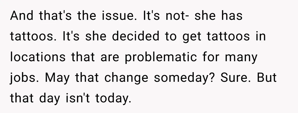 And that's the issue. It's not- she has tattoos. It's she decided to get tattoos in locations that are problematic for many jobs. May that change someday? Sure. But that...