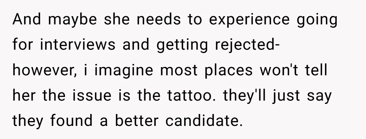 And maybe she needs to experience going for interviews and getting rejected- however, i imagine most places won't tell her the issue is the tattoo. they'll just say they found...