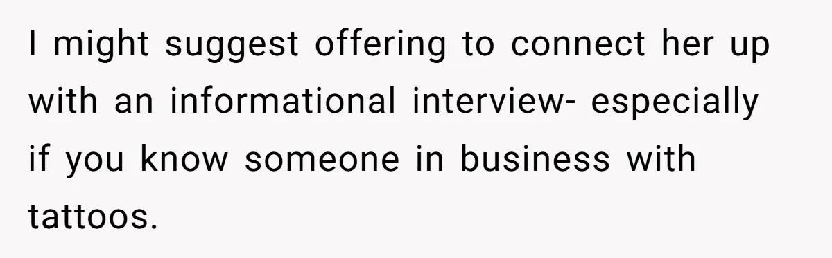 I might suggest offering to connect her up with an informational interview- especially if you know someone in business with tattoos.