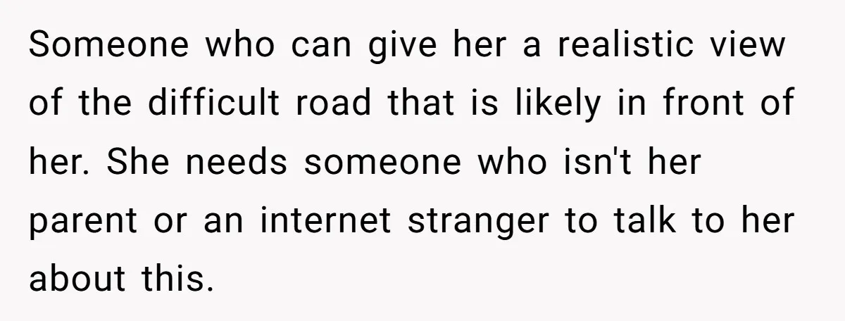 Someone who can give her a realistic view of the difficult road that is likely in front of her. She needs someone who isn't her parent or an internet stranger...
