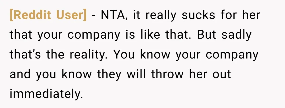 [Reddit User] − NTA, it really sucks for her that your company is like that. But sadly that’s the reality. You know your company and you know they will throw...
