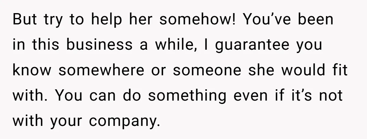 But try to help her somehow! You’ve been in this business a while, I guarantee you know somewhere or someone she would fit with. You can do something even if...