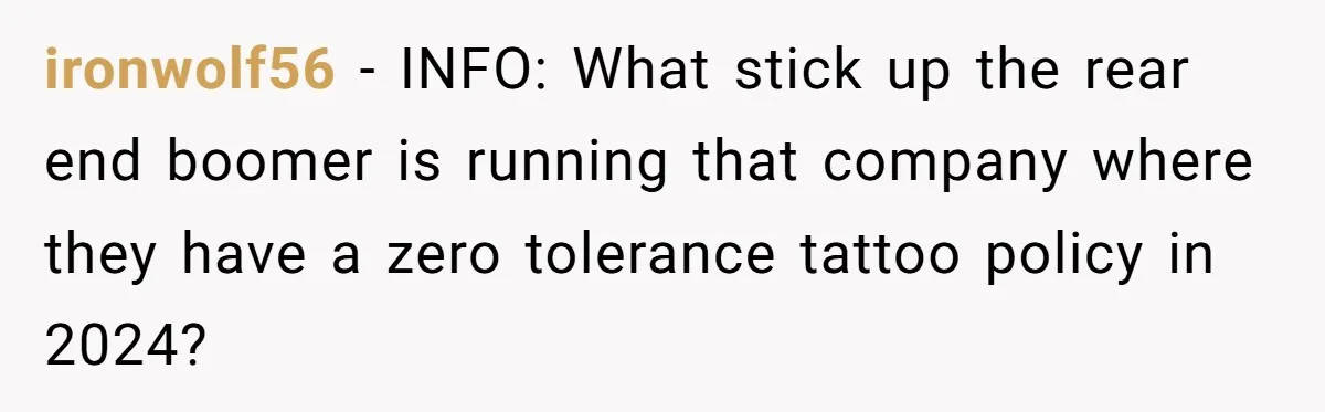 ironwolf56 − INFO: What stick up the rear end boomer is running that company where they have a zero tolerance tattoo policy in 2024?