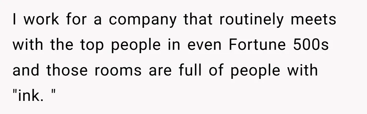I work for a company that routinely meets with the top people in even Fortune 500s and those rooms are full of people with "ink. "
