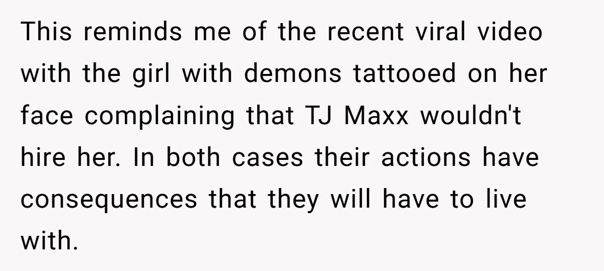 This reminds me of the recent viral video with the girl with demons tattooed on her face complaining that TJ Maxx wouldn't hire her. In both cases their actions have...