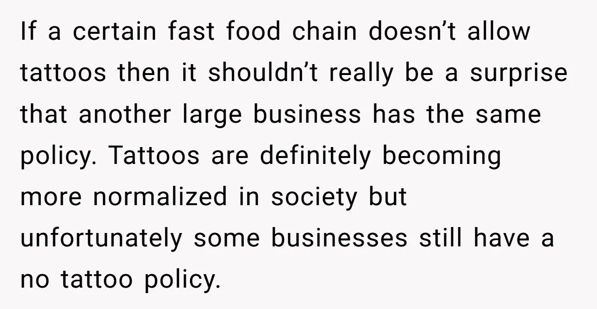 If a certain fast food chain doesn’t allow tattoos then it shouldn’t really be a surprise that another large business has the same policy. Tattoos are definitely becoming more normalized...