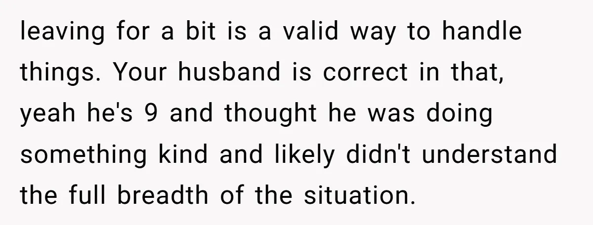 leaving for a bit is a valid way to handle things. Your husband is correct in that, yeah he's 9 and thought he was doing something kind and likely didn't...