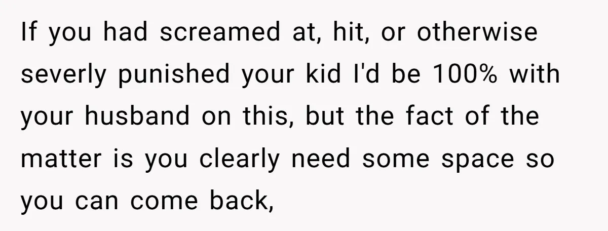 If you had screamed at, hit, or otherwise severly punished your kid I'd be 100% with your husband on this, but the fact of the matter is you clearly need...