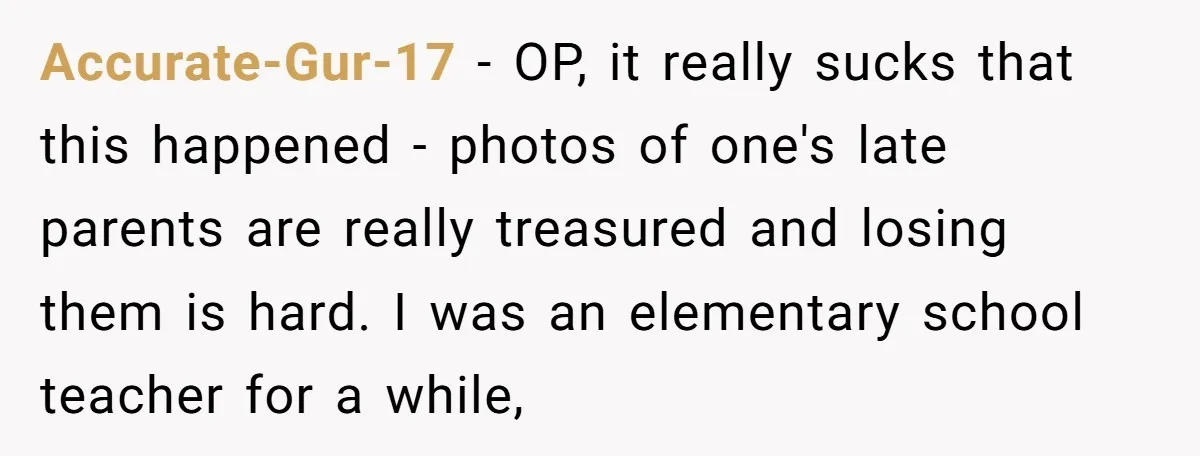 Accurate-Gur-17 − OP, it really sucks that this happened - photos of one's late parents are really treasured and losing them is hard. I was an elementary school teacher for...