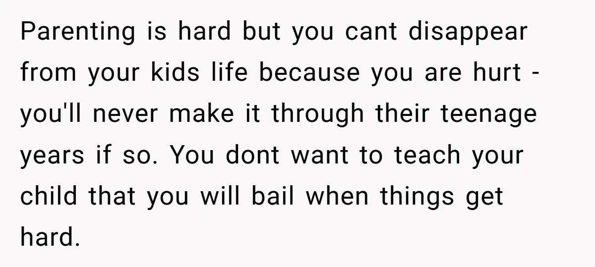 Parenting is hard but you cant disappear from your kids life because you are hurt - you'll never make it through their teenage years if so. You dont want to...