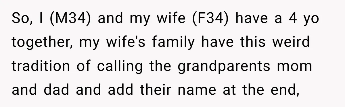So, I (M34) and my wife (F34) have a 4 yo together, my wife's family have this weird tradition of calling the grandparents mom and dad and add their name...