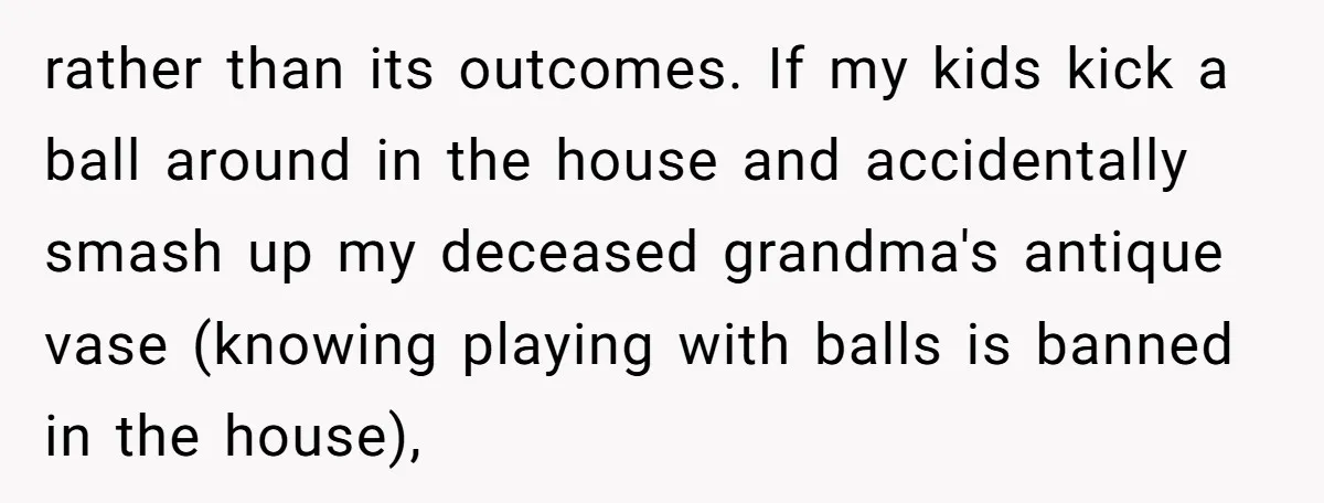rather than its outcomes. If my kids kick a ball around in the house and accidentally smash up my deceased grandma's antique vase (knowing playing with balls is banned in...