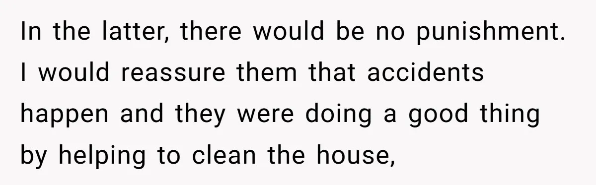 In the latter, there would be no punishment. I would reassure them that accidents happen and they were doing a good thing by helping to clean the house,