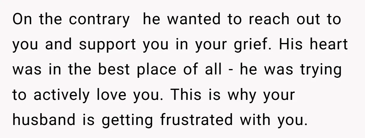 On the contrary he wanted to reach out to you and support you in your grief. His heart was in the best place of all - he was trying to...