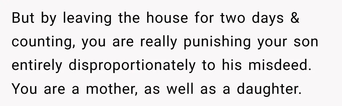 But by leaving the house for two days & counting, you are really punishing your son entirely disproportionately to his misdeed. You are a mother, as well as a daughter.