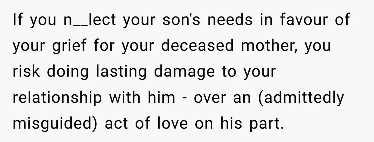 If you n__lect your son's needs in favour of your grief for your deceased mother, you risk doing lasting damage to your relationship with him - over an (admittedly misguided)...