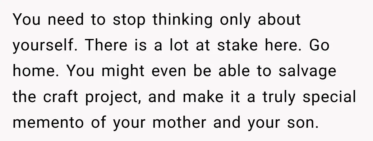 You need to stop thinking only about yourself. There is a lot at stake here. Go home. You might even be able to salvage the craft project, and make it...