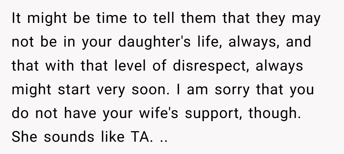 It might be time to tell them that they may not be in your daughter's life, always, and that with that level of disrespect, always might start very soon. I...