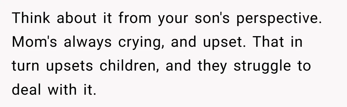 Think about it from your son's perspective. Mom's always crying, and upset. That in turn upsets children, and they struggle to deal with it.