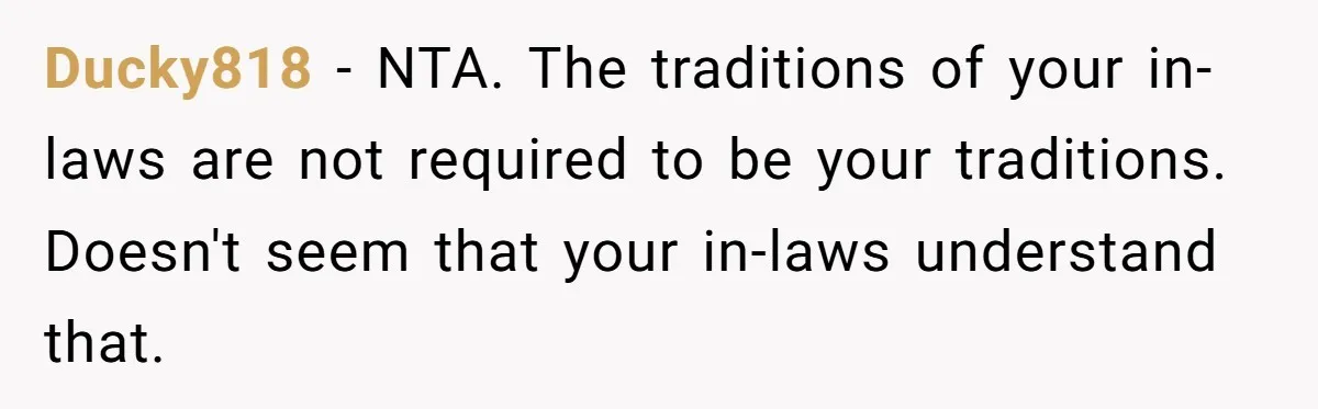 Ducky818 − NTA. The traditions of your in-laws are not required to be your traditions. Doesn't seem that your in-laws understand that.