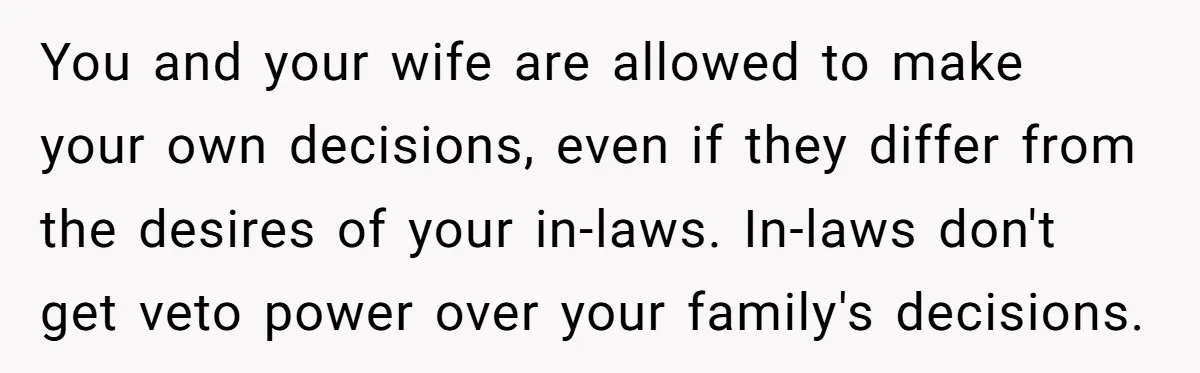 You and your wife are allowed to make your own decisions, even if they differ from the desires of your in-laws. In-laws don't get veto power over your family's decisions.