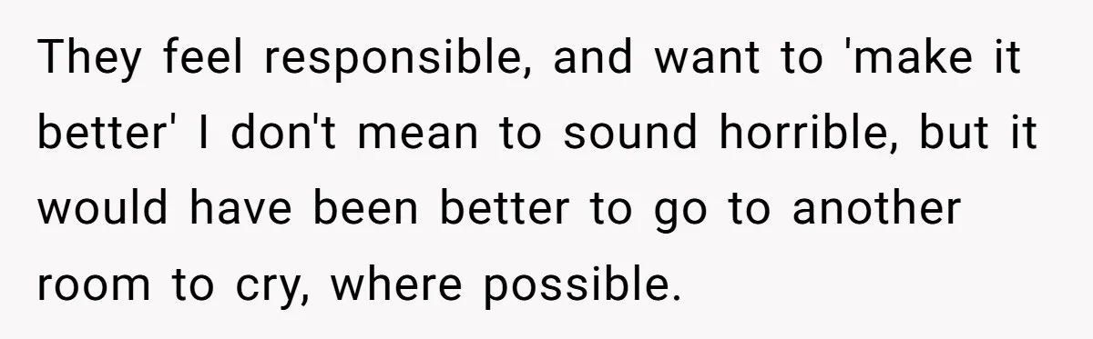 They feel responsible, and want to 'make it better' I don't mean to sound horrible, but it would have been better to go to another room to cry, where possible.