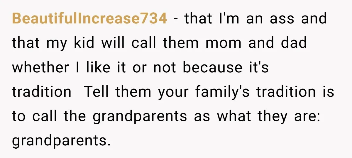 BeautifulIncrease734 − that I'm an ass and that my kid will call them mom and dad whether I like it or not because it's tradition Tell them your family's tradition...