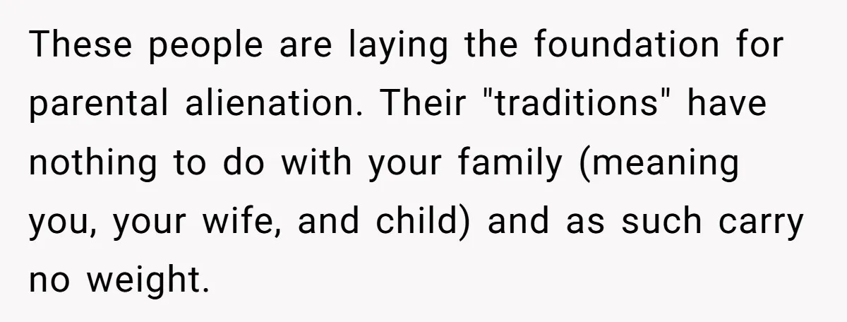These people are laying the foundation for parental alienation. Their "traditions" have nothing to do with your family (meaning you, your wife, and child) and as such carry no weight.