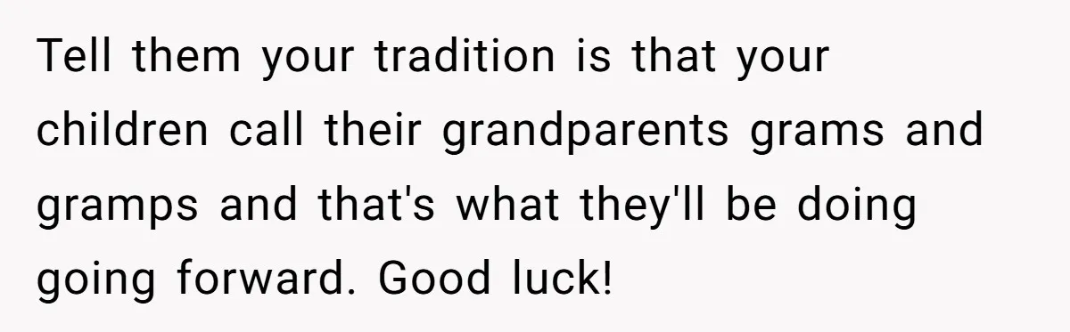 Tell them your tradition is that your children call their grandparents grams and gramps and that's what they'll be doing going forward. Good luck!