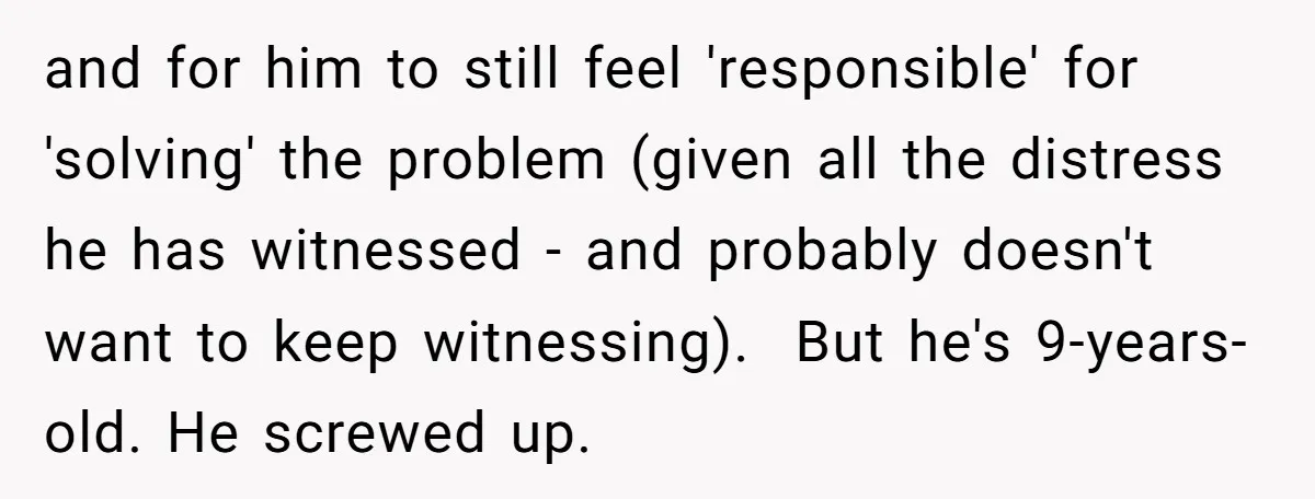 and for him to still feel 'responsible' for 'solving' the problem (given all the distress he has witnessed - and probably doesn't want to keep witnessing). But he's 9-years-old. He...
