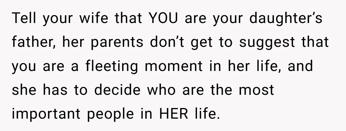 Tell your wife that YOU are your daughter’s father, her parents don’t get to suggest that you are a fleeting moment in her life, and she has to decide who...