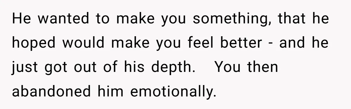 He wanted to make you something, that he hoped would make you feel better - and he just got out of his depth.   You then abandoned him emotionally.
