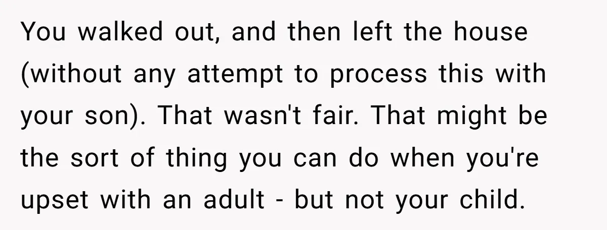 You walked out, and then left the house (without any attempt to process this with your son). That wasn't fair. That might be the sort of thing you can do...