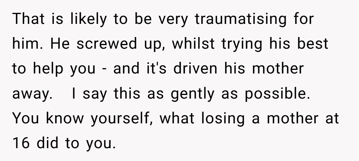 That is likely to be very traumatising for him. He screwed up, whilst trying his best to help you - and it's driven his mother away. I say this as...