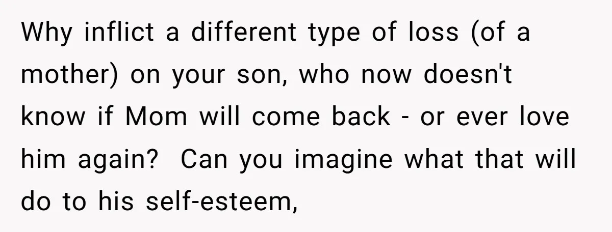 Why inflict a different type of loss (of a mother) on your son, who now doesn't know if Mom will come back - or ever love him again? Can you...