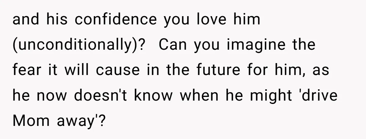 and his confidence you love him (unconditionally)? Can you imagine the fear it will cause in the future for him, as he now doesn't know when he might 'drive Mom...