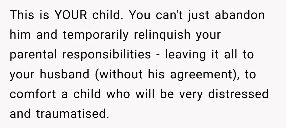 This is YOUR child. You can't just abandon him and temporarily relinquish your parental responsibilities - leaving it all to your husband (without his agreement), to comfort a child who...