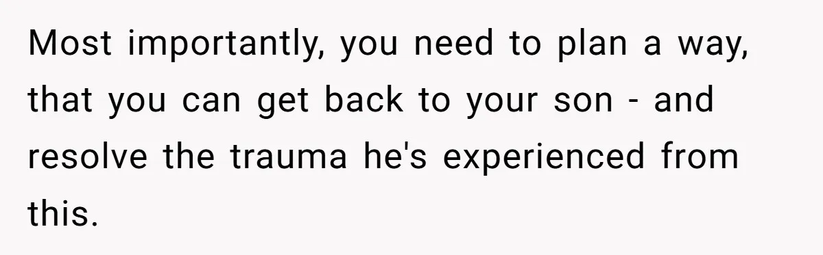 Most importantly, you need to plan a way, that you can get back to your son - and resolve the trauma he's experienced from this.